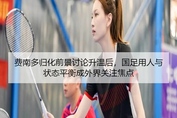 费南多归化前景讨论升温后，国足用人与状态平衡成外界关注焦点 | wanmeizhenren